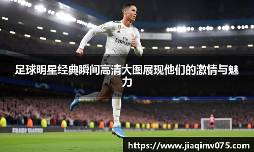 足球明星经典瞬间高清大图展现他们的激情与魅力